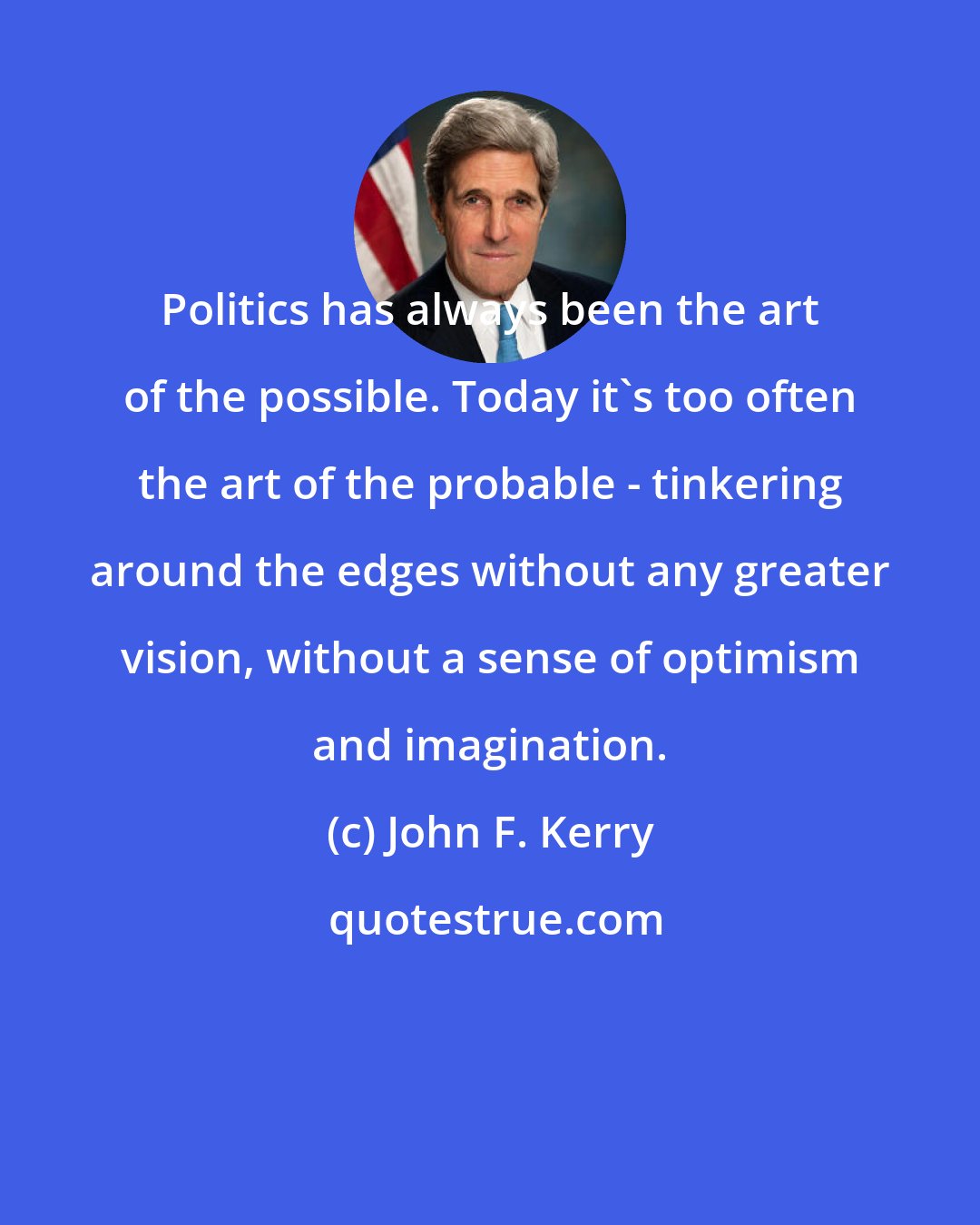 John F. Kerry: Politics has always been the art of the possible. Today it's too often the art of the probable - tinkering around the edges without any greater vision, without a sense of optimism and imagination.