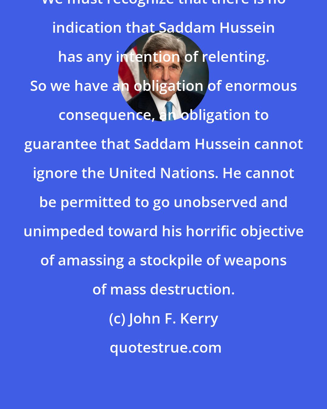 John F. Kerry: We must recognize that there is no indication that Saddam Hussein has any intention of relenting. So we have an obligation of enormous consequence, an obligation to guarantee that Saddam Hussein cannot ignore the United Nations. He cannot be permitted to go unobserved and unimpeded toward his horrific objective of amassing a stockpile of weapons of mass destruction.