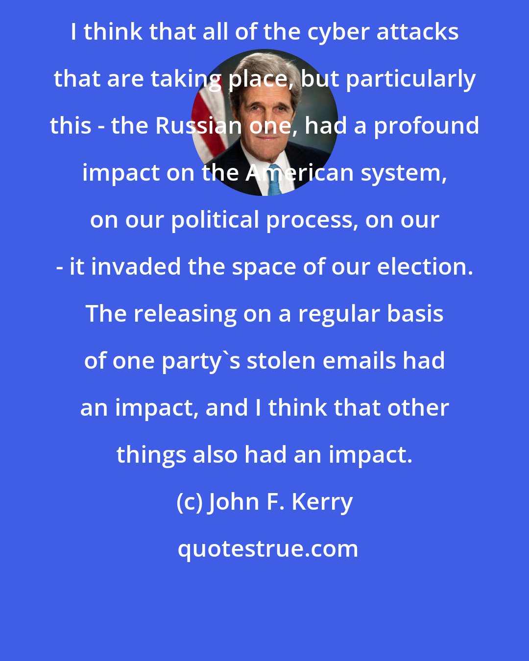 John F. Kerry: I think that all of the cyber attacks that are taking place, but particularly this - the Russian one, had a profound impact on the American system, on our political process, on our - it invaded the space of our election. The releasing on a regular basis of one party's stolen emails had an impact, and I think that other things also had an impact.