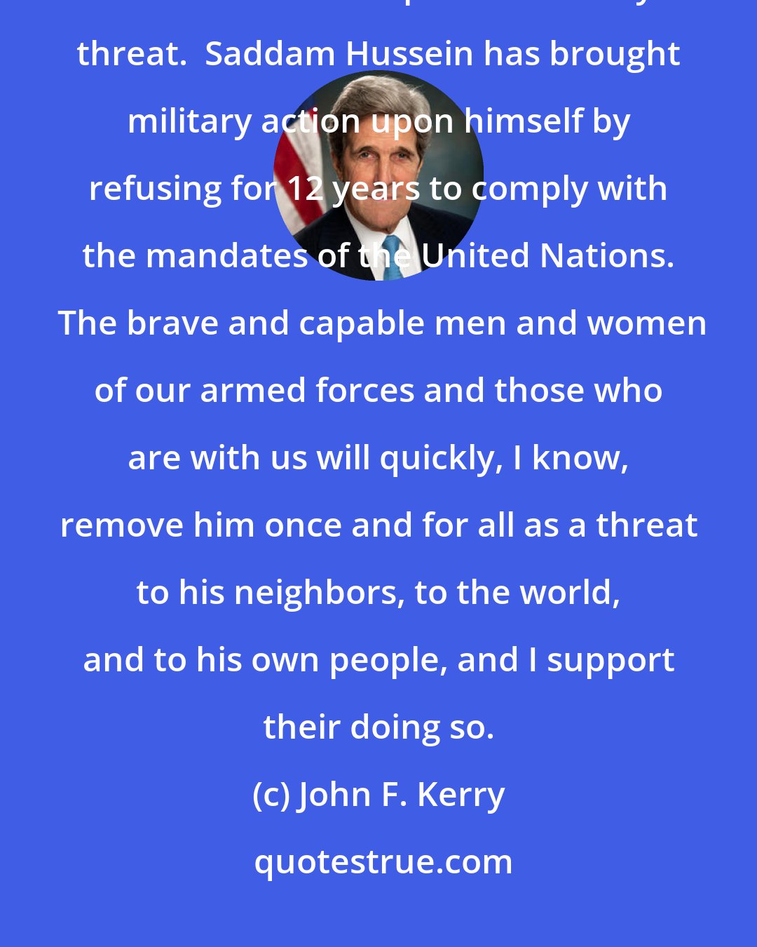 John F. Kerry: It is the duty of any president, in the final analysis, to defend this nation and dispel the security threat.  Saddam Hussein has brought military action upon himself by refusing for 12 years to comply with the mandates of the United Nations.  The brave and capable men and women of our armed forces and those who are with us will quickly, I know, remove him once and for all as a threat to his neighbors, to the world, and to his own people, and I support their doing so.
