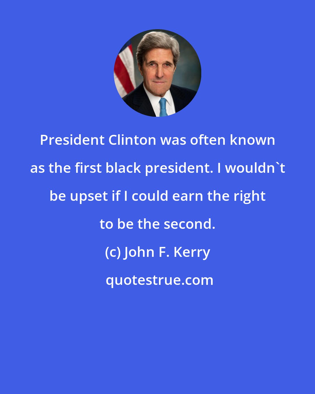 John F. Kerry: President Clinton was often known as the first black president. I wouldn't be upset if I could earn the right to be the second.