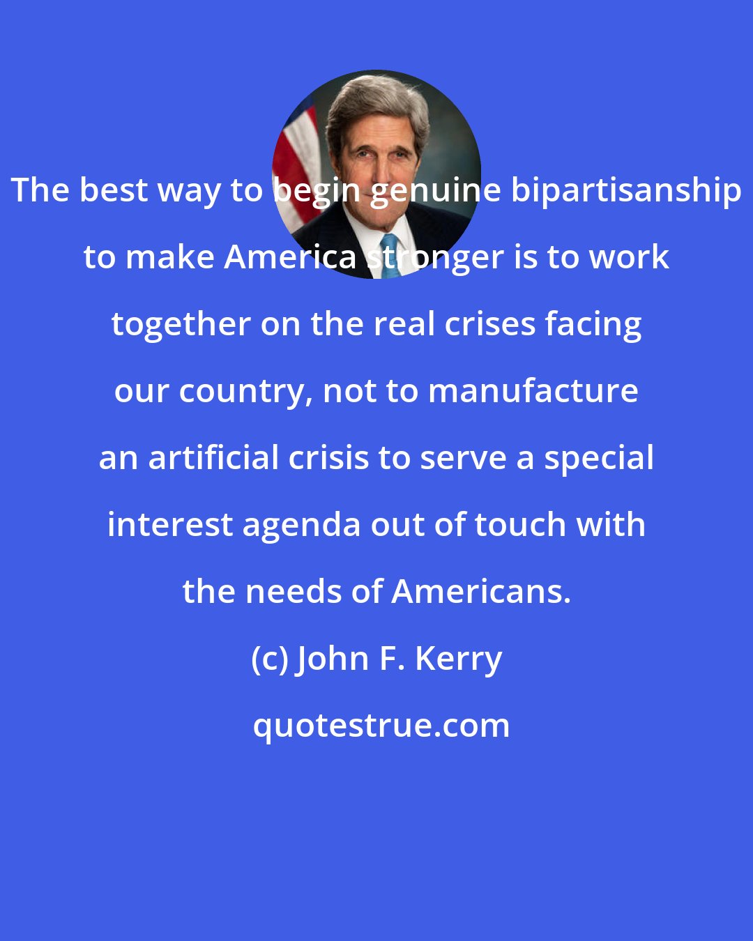 John F. Kerry: The best way to begin genuine bipartisanship to make America stronger is to work together on the real crises facing our country, not to manufacture an artificial crisis to serve a special interest agenda out of touch with the needs of Americans.