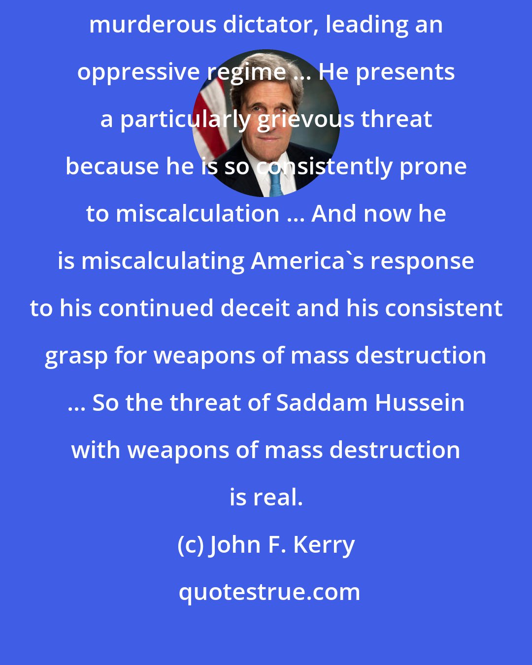 John F. Kerry: Without question, we need to disarm Saddam Hussein. He is a brutal, murderous dictator, leading an oppressive regime ... He presents a particularly grievous threat because he is so consistently prone to miscalculation ... And now he is miscalculating America's response to his continued deceit and his consistent grasp for weapons of mass destruction ... So the threat of Saddam Hussein with weapons of mass destruction is real.