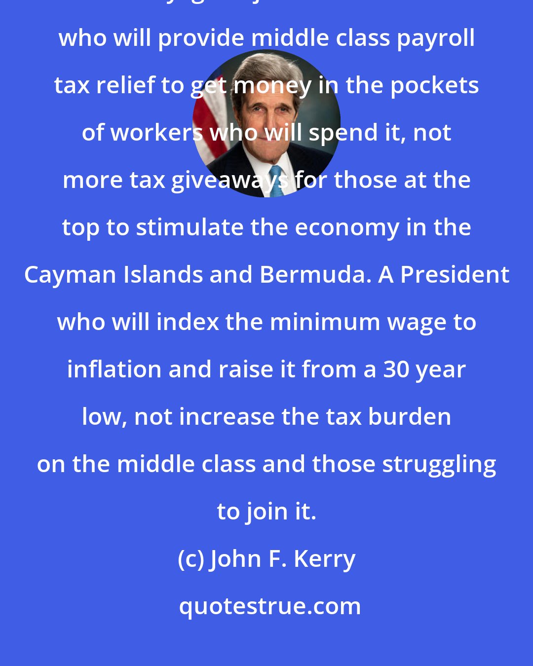 John F. Kerry: I think it's time we had a President who will provide the only real economic security: good jobs. A President who will provide middle class payroll tax relief to get money in the pockets of workers who will spend it, not more tax giveaways for those at the top to stimulate the economy in the Cayman Islands and Bermuda. A President who will index the minimum wage to inflation and raise it from a 30 year low, not increase the tax burden on the middle class and those struggling to join it.