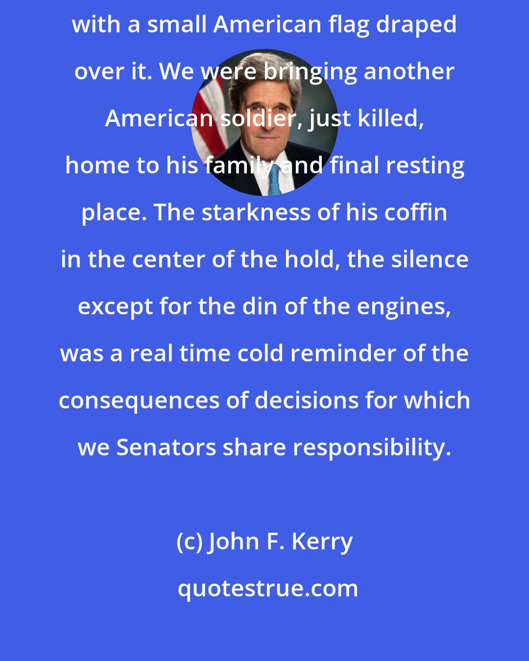 John F. Kerry: In the middle of the cavernous cargo hold was a simple, aluminum coffin with a small American flag draped over it. We were bringing another American soldier, just killed, home to his family and final resting place. The starkness of his coffin in the center of the hold, the silence except for the din of the engines, was a real time cold reminder of the consequences of decisions for which we Senators share responsibility.