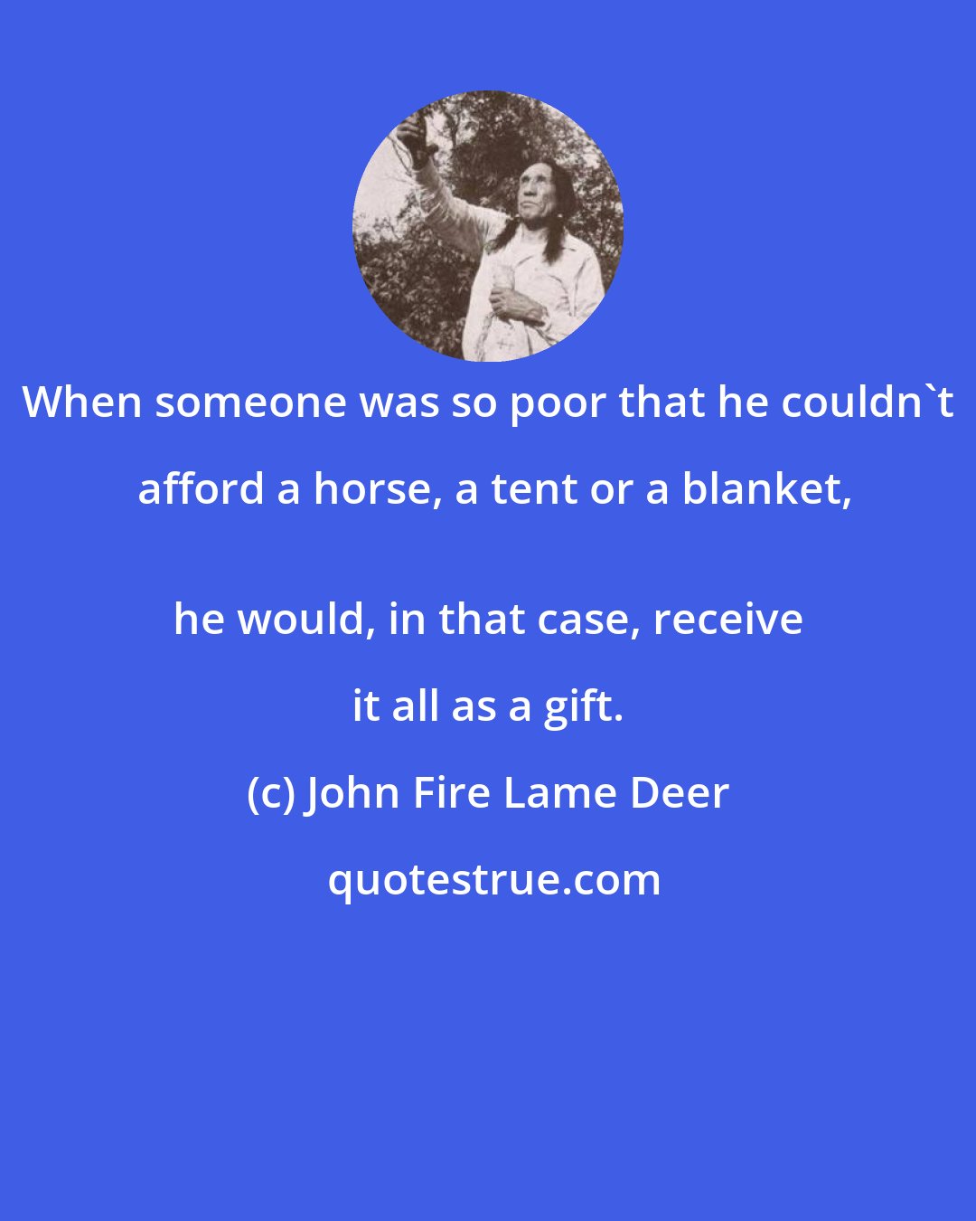 John Fire Lame Deer: When someone was so poor that he couldn't afford a horse, a tent or a blanket,
 he would, in that case, receive it all as a gift.