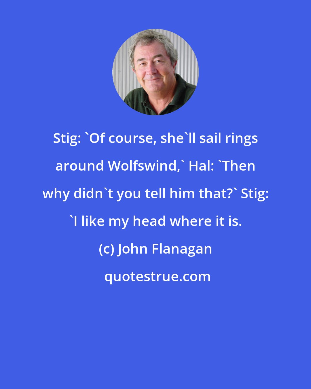 John Flanagan: Stig: 'Of course, she'll sail rings around Wolfswind,' Hal: 'Then why didn't you tell him that?' Stig: 'I like my head where it is.