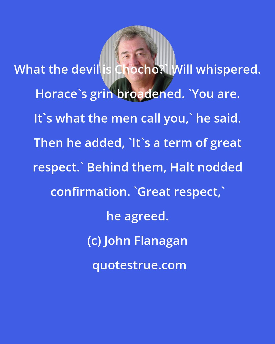 John Flanagan: What the devil is Chocho?' Will whispered. Horace's grin broadened. 'You are. It's what the men call you,' he said. Then he added, 'It's a term of great respect.' Behind them, Halt nodded confirmation. 'Great respect,' he agreed.