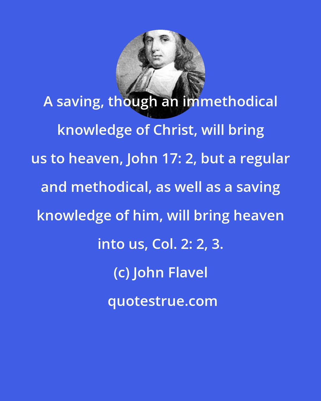 John Flavel: A saving, though an immethodical knowledge of Christ, will bring us to heaven, John 17: 2, but a regular and methodical, as well as a saving knowledge of him, will bring heaven into us, Col. 2: 2, 3.