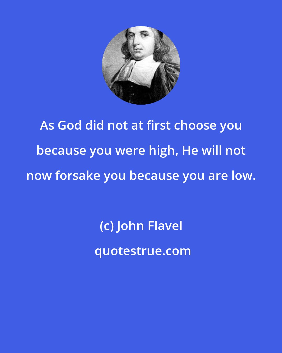 John Flavel: As God did not at first choose you because you were high, He will not now forsake you because you are low.