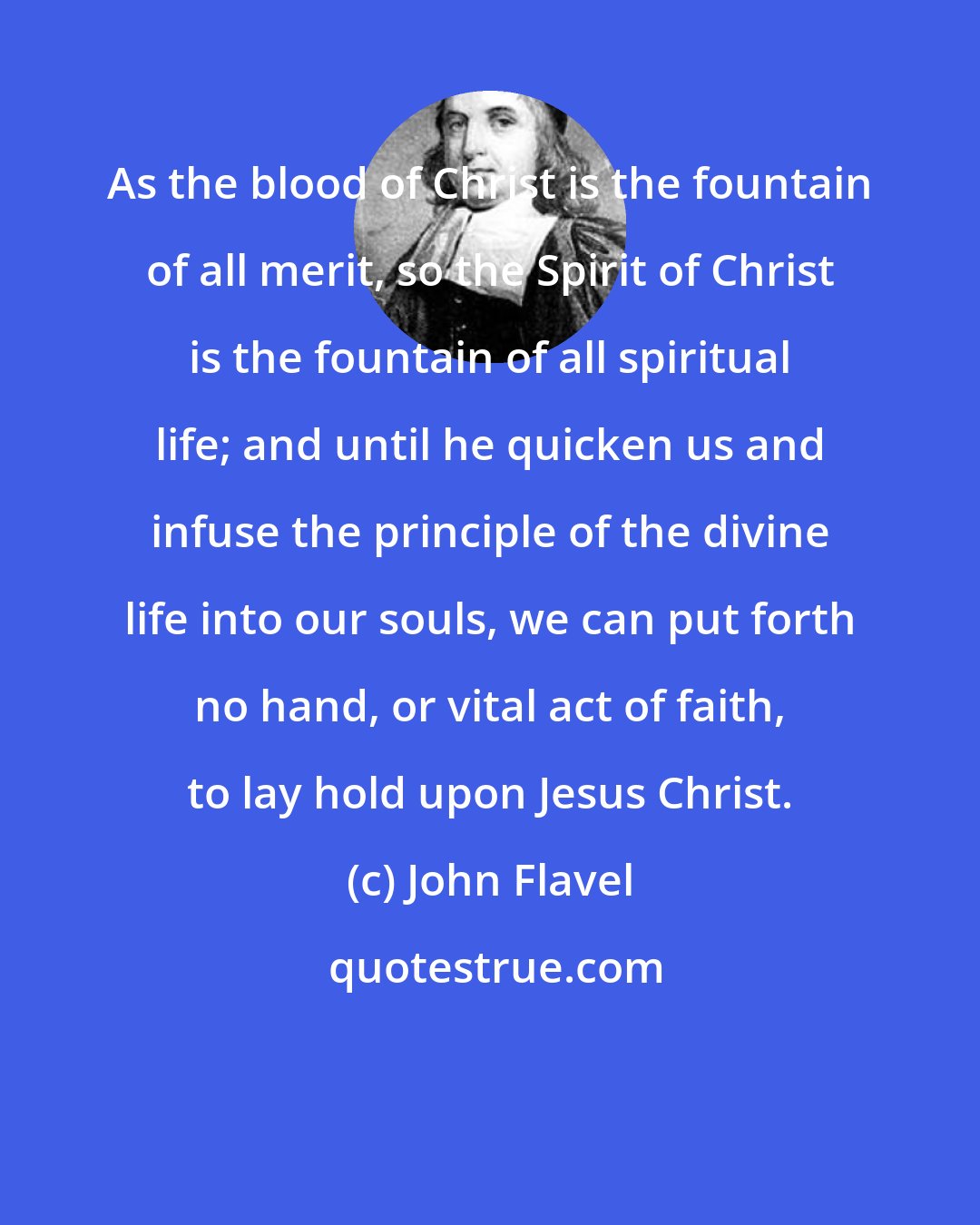 John Flavel: As the blood of Christ is the fountain of all merit, so the Spirit of Christ is the fountain of all spiritual life; and until he quicken us and infuse the principle of the divine life into our souls, we can put forth no hand, or vital act of faith, to lay hold upon Jesus Christ.