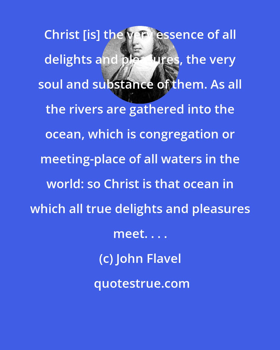 John Flavel: Christ [is] the very essence of all delights and pleasures, the very soul and substance of them. As all the rivers are gathered into the ocean, which is congregation or meeting-place of all waters in the world: so Christ is that ocean in which all true delights and pleasures meet. . . .