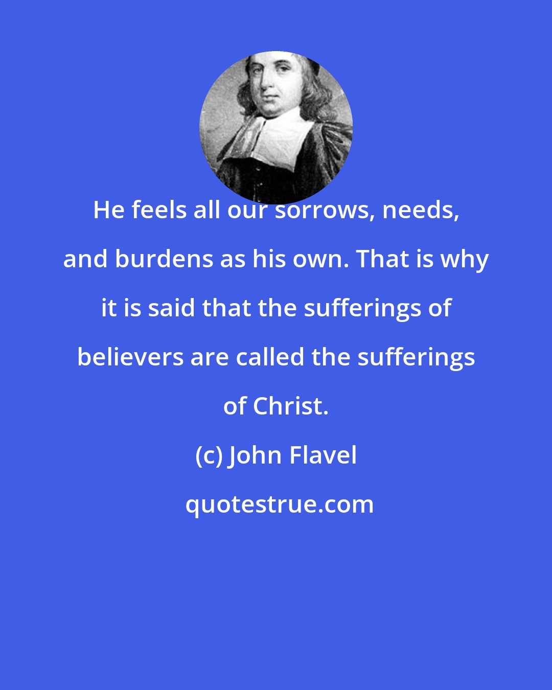 John Flavel: He feels all our sorrows, needs, and burdens as his own. That is why it is said that the sufferings of believers are called the sufferings of Christ.