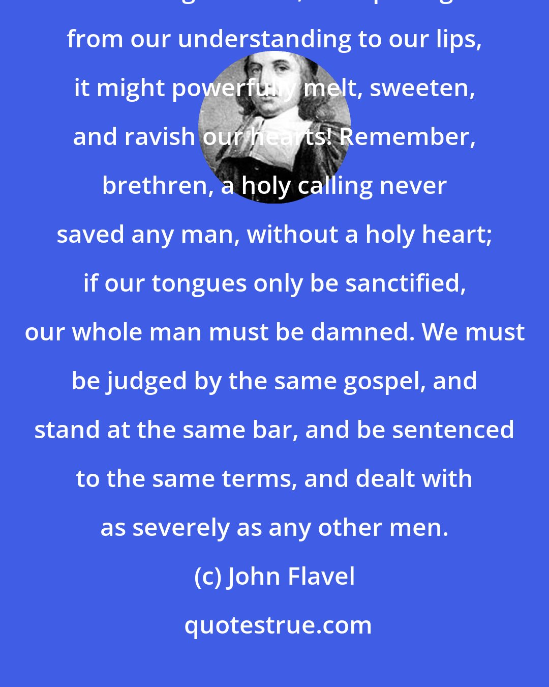 John Flavel: Let us see that our knowledge of Christ be not a powerless, barren, unpractical knowledge: O that, in its passage from our understanding to our lips, it might powerfully melt, sweeten, and ravish our hearts! Remember, brethren, a holy calling never saved any man, without a holy heart; if our tongues only be sanctified, our whole man must be damned. We must be judged by the same gospel, and stand at the same bar, and be sentenced to the same terms, and dealt with as severely as any other men.
