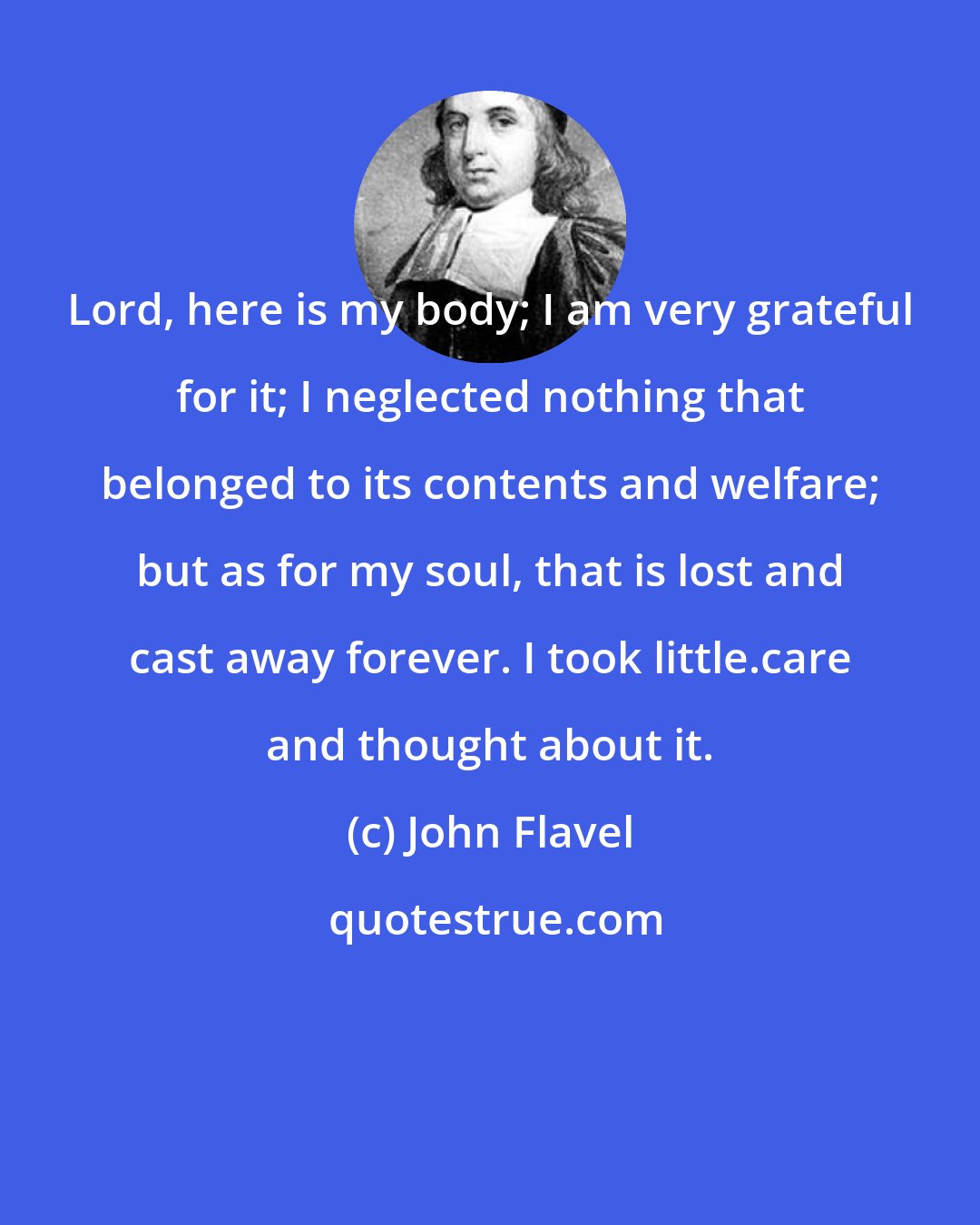 John Flavel: Lord, here is my body; I am very grateful for it; I neglected nothing that belonged to its contents and welfare; but as for my soul, that is lost and cast away forever. I took little.care and thought about it.