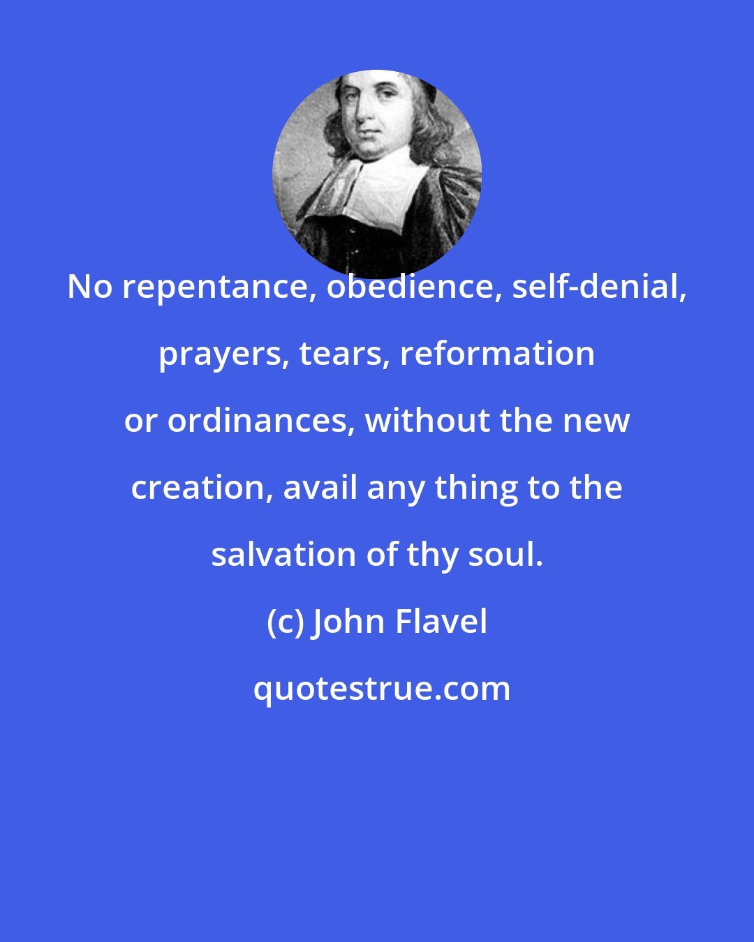 John Flavel: No repentance, obedience, self-denial, prayers, tears, reformation or ordinances, without the new creation, avail any thing to the salvation of thy soul.