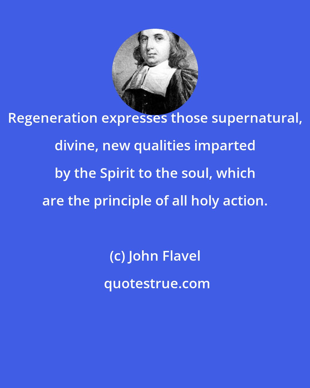 John Flavel: Regeneration expresses those supernatural, divine, new qualities imparted by the Spirit to the soul, which are the principle of all holy action.