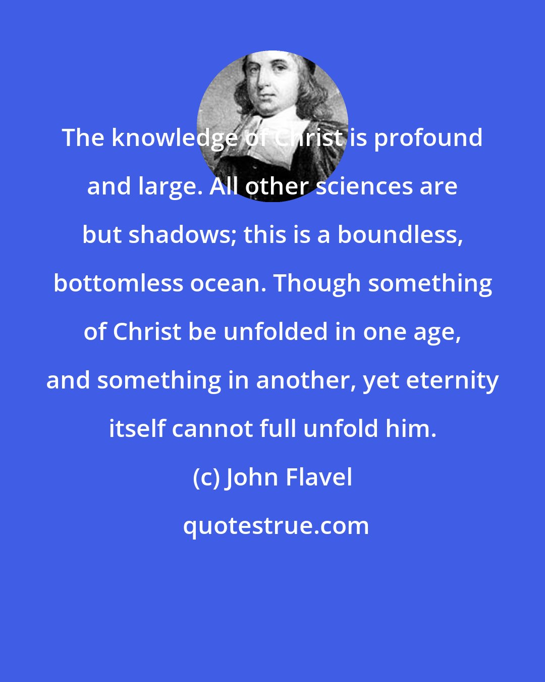 John Flavel: The knowledge of Christ is profound and large. All other sciences are but shadows; this is a boundless, bottomless ocean. Though something of Christ be unfolded in one age, and something in another, yet eternity itself cannot full unfold him.