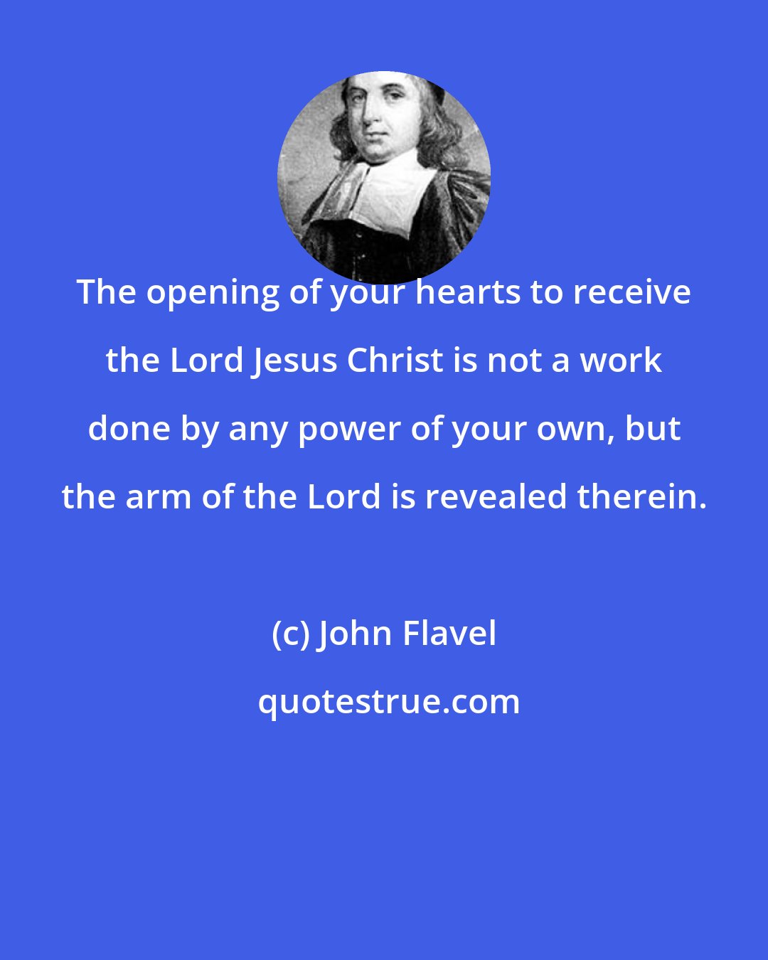 John Flavel: The opening of your hearts to receive the Lord Jesus Christ is not a work done by any power of your own, but the arm of the Lord is revealed therein.