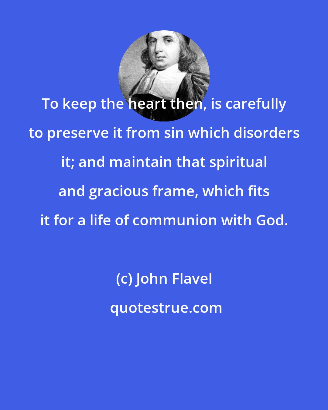 John Flavel: To keep the heart then, is carefully to preserve it from sin which disorders it; and maintain that spiritual and gracious frame, which fits it for a life of communion with God.