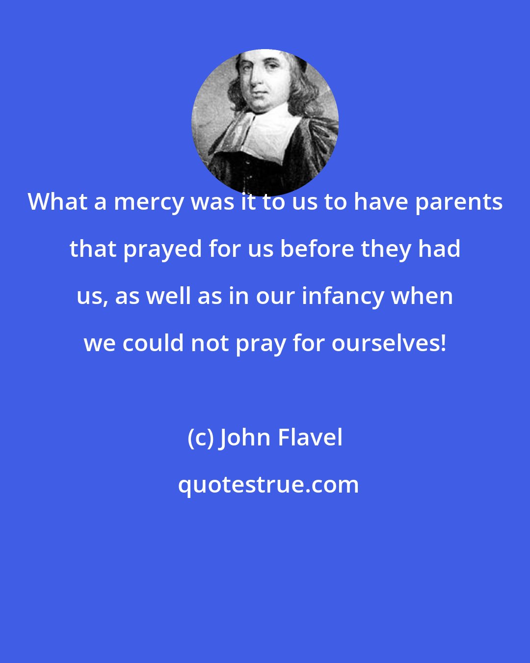 John Flavel: What a mercy was it to us to have parents that prayed for us before they had us, as well as in our infancy when we could not pray for ourselves!