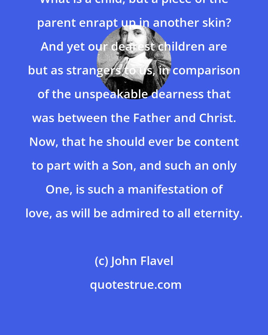 John Flavel: What is a child, but a piece of the parent enrapt up in another skin? And yet our dearest children are but as strangers to us, in comparison of the unspeakable dearness that was between the Father and Christ. Now, that he should ever be content to part with a Son, and such an only One, is such a manifestation of love, as will be admired to all eternity.