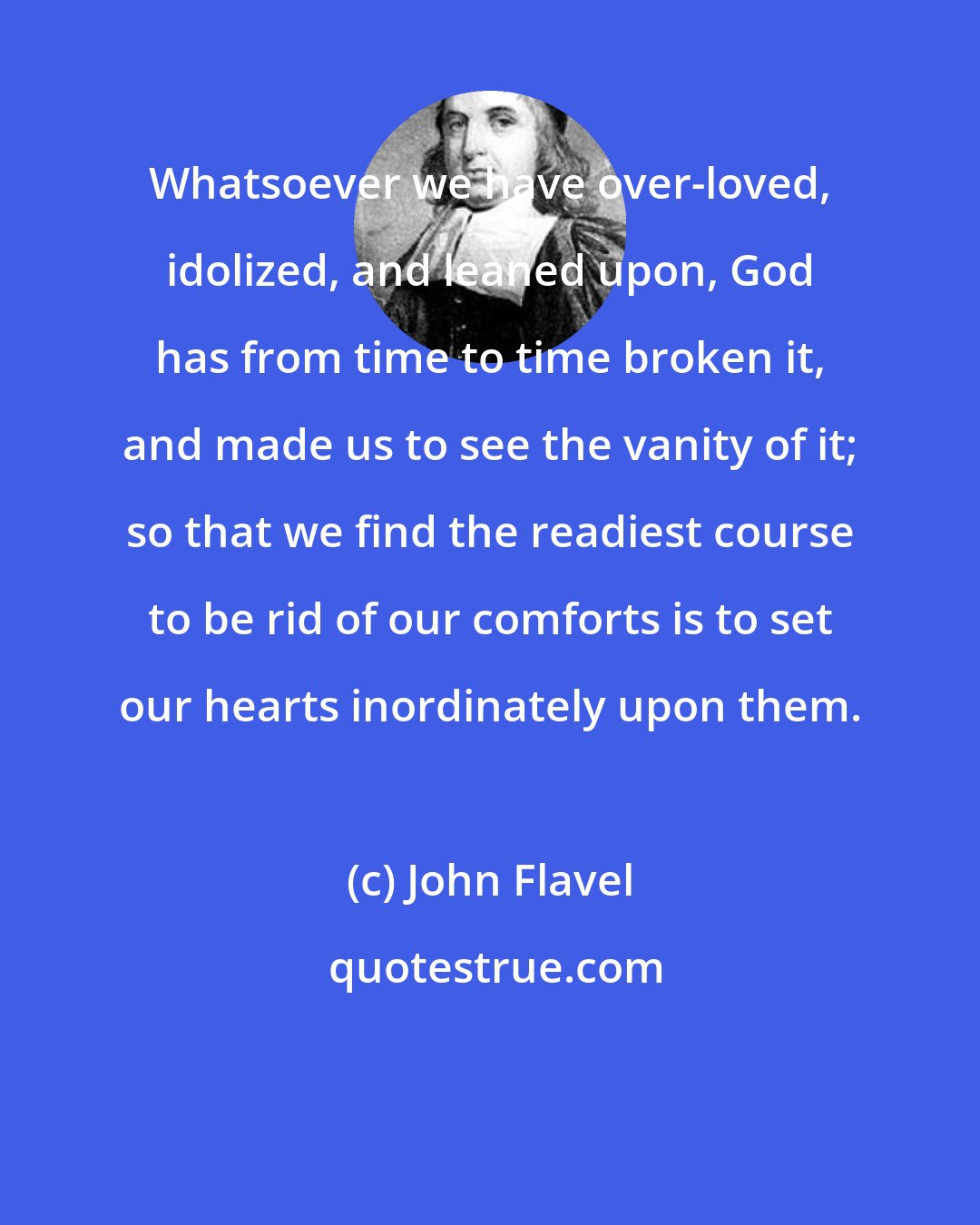 John Flavel: Whatsoever we have over-loved, idolized, and leaned upon, God has from time to time broken it, and made us to see the vanity of it; so that we find the readiest course to be rid of our comforts is to set our hearts inordinately upon them.
