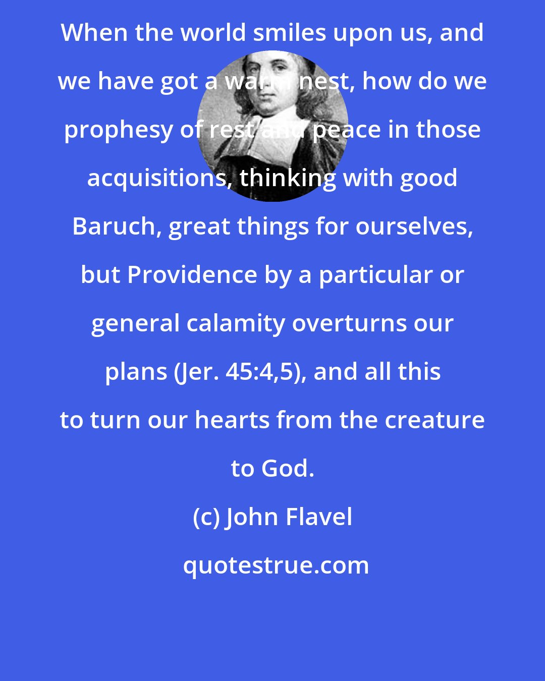 John Flavel: When the world smiles upon us, and we have got a warm nest, how do we prophesy of rest and peace in those acquisitions, thinking with good Baruch, great things for ourselves, but Providence by a particular or general calamity overturns our plans (Jer. 45:4,5), and all this to turn our hearts from the creature to God.