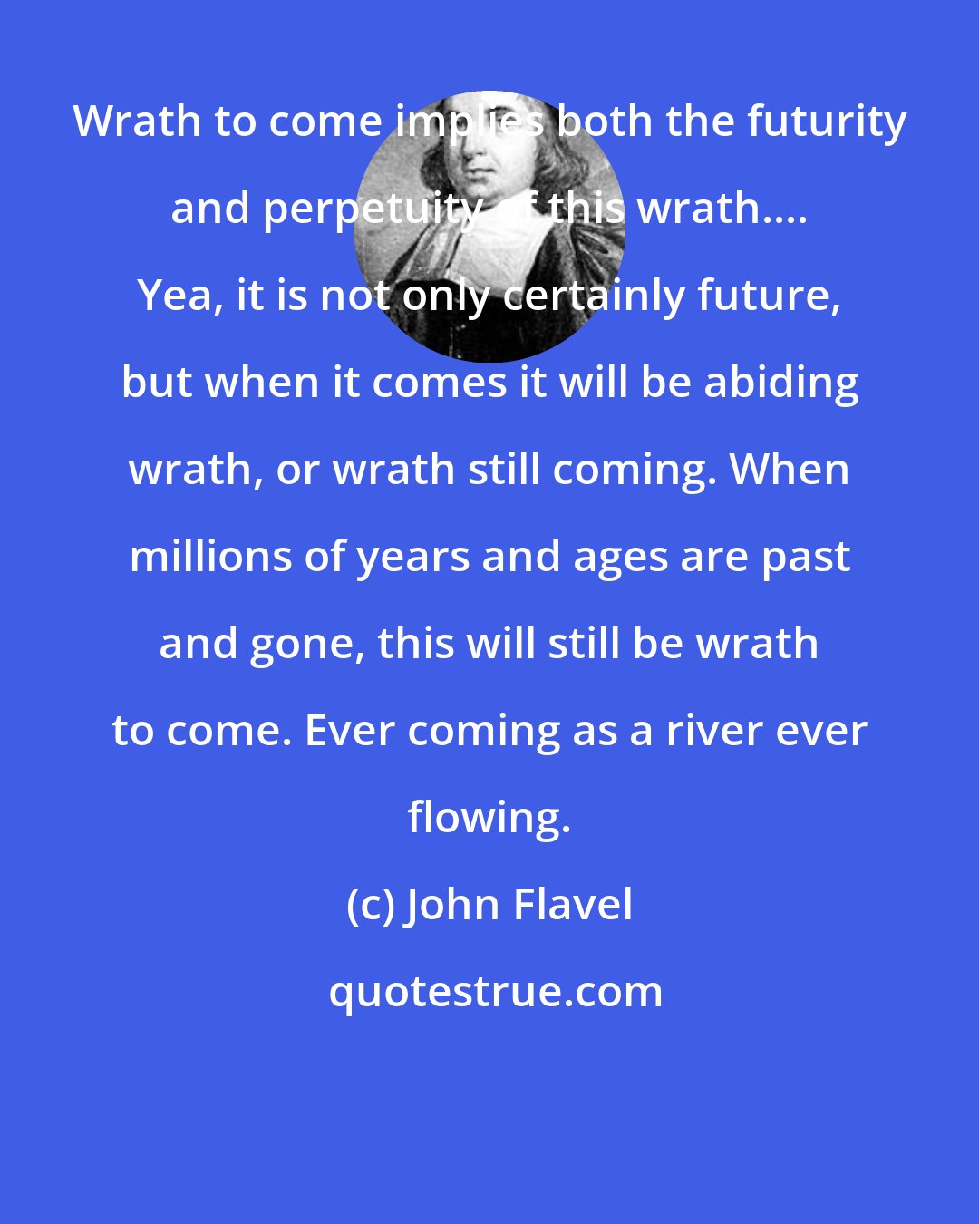John Flavel: Wrath to come implies both the futurity and perpetuity of this wrath.... Yea, it is not only certainly future, but when it comes it will be abiding wrath, or wrath still coming. When millions of years and ages are past and gone, this will still be wrath to come. Ever coming as a river ever flowing.