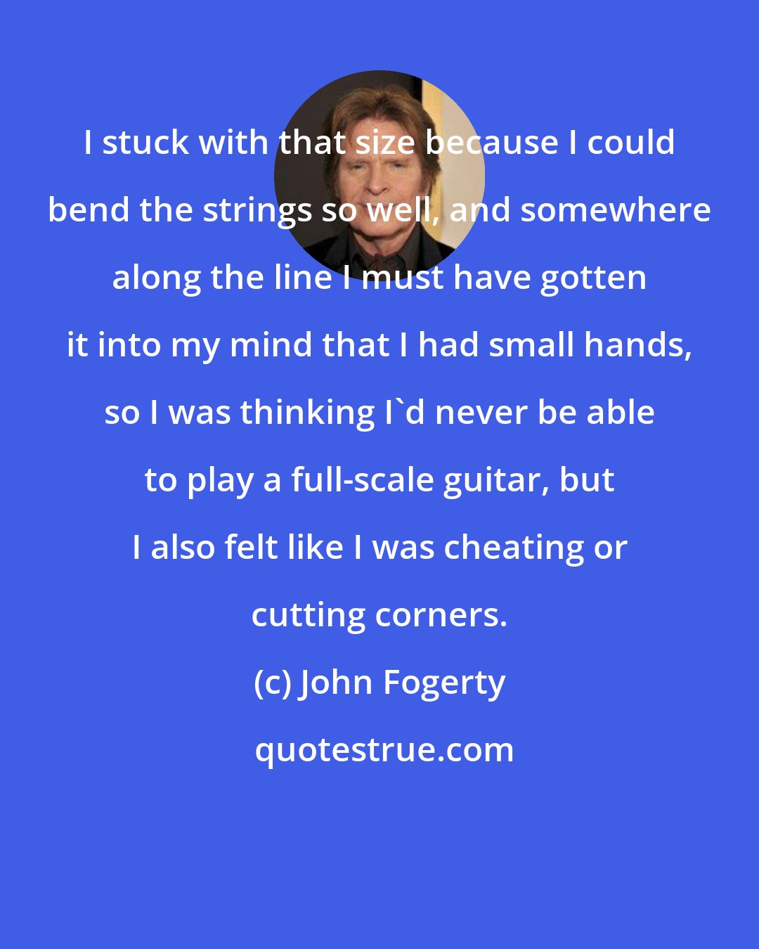 John Fogerty: I stuck with that size because I could bend the strings so well, and somewhere along the line I must have gotten it into my mind that I had small hands, so I was thinking I'd never be able to play a full-scale guitar, but I also felt like I was cheating or cutting corners.