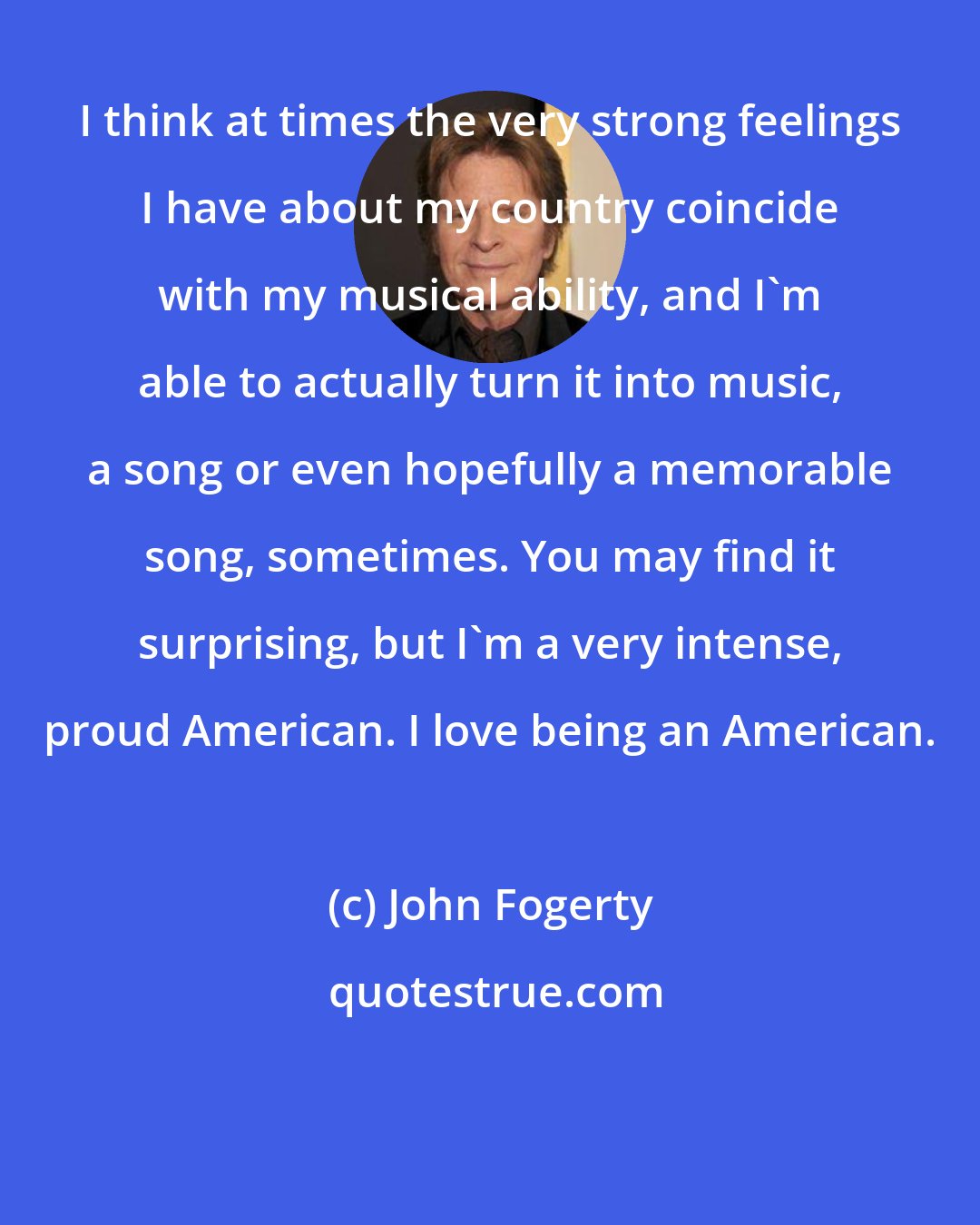 John Fogerty: I think at times the very strong feelings I have about my country coincide with my musical ability, and I'm able to actually turn it into music, a song or even hopefully a memorable song, sometimes. You may find it surprising, but I'm a very intense, proud American. I love being an American.
