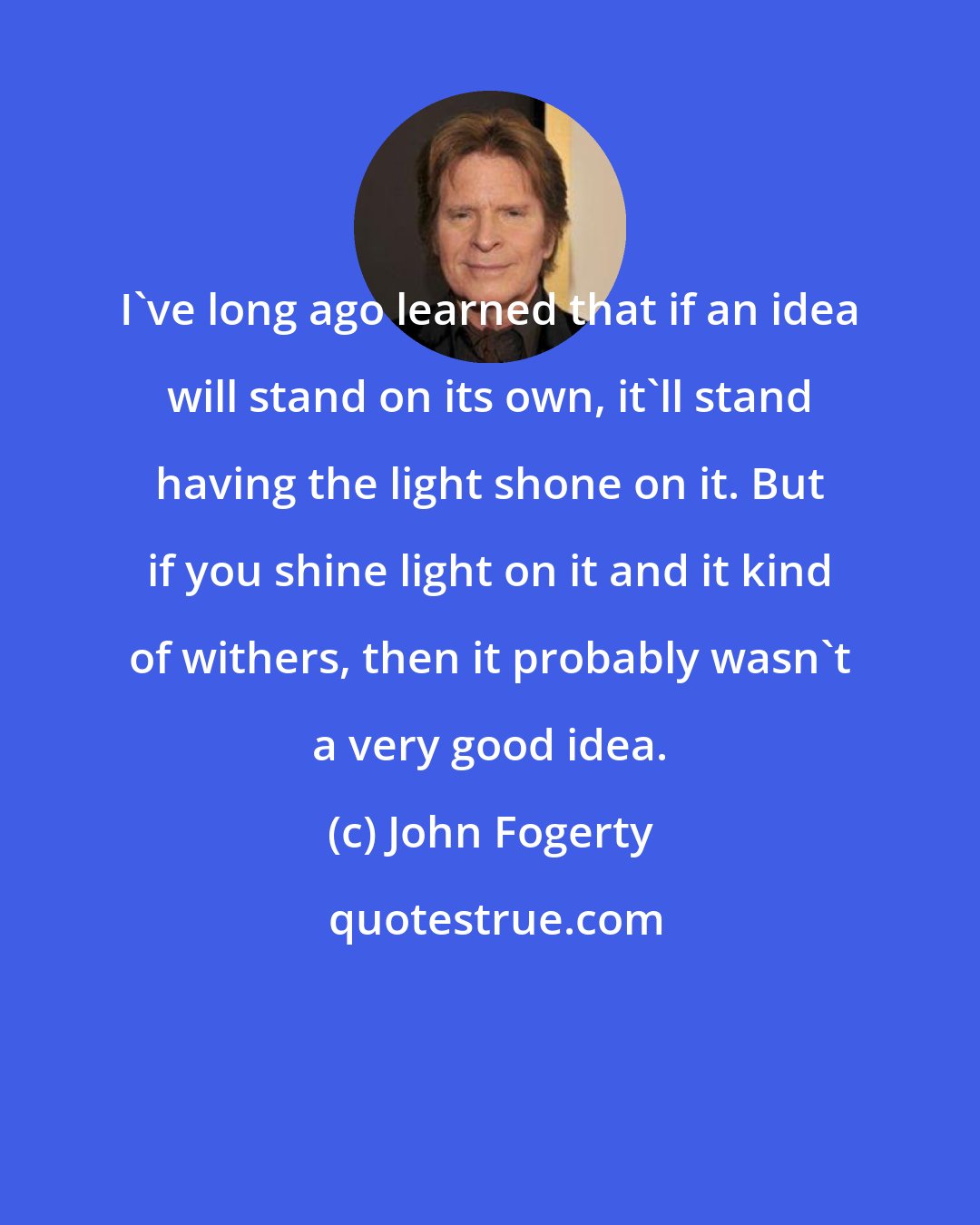 John Fogerty: I've long ago learned that if an idea will stand on its own, it'll stand having the light shone on it. But if you shine light on it and it kind of withers, then it probably wasn't a very good idea.