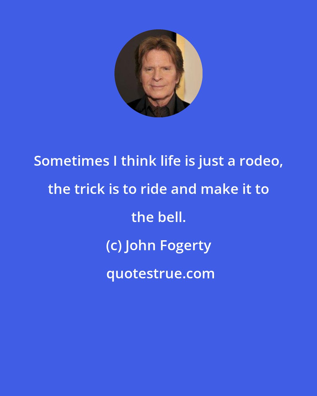 John Fogerty: Sometimes I think life is just a rodeo, the trick is to ride and make it to the bell.