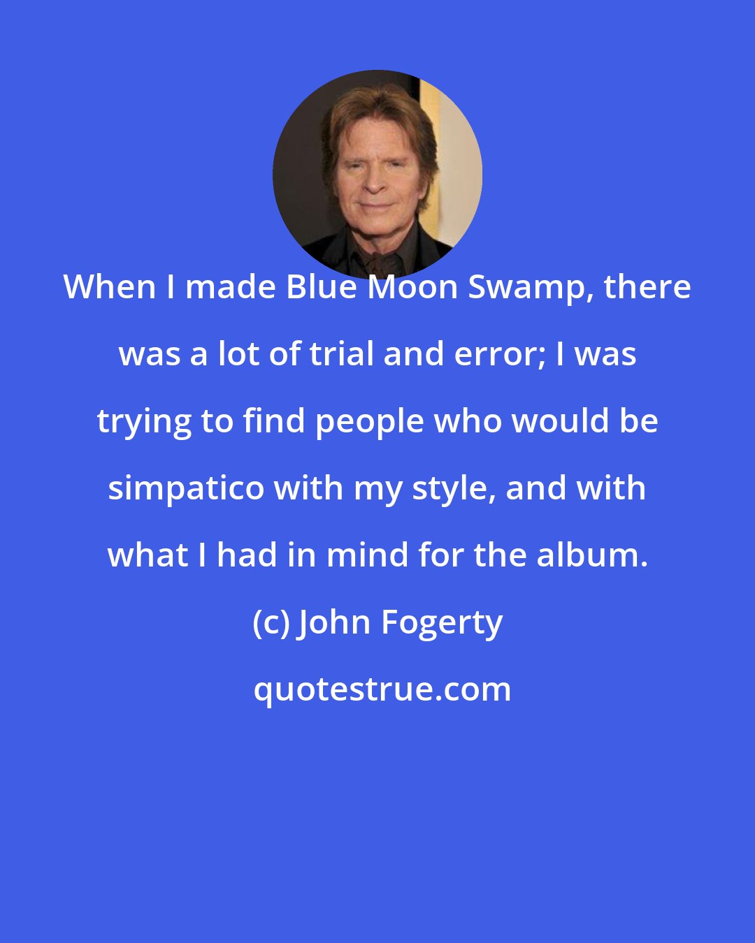 John Fogerty: When I made Blue Moon Swamp, there was a lot of trial and error; I was trying to find people who would be simpatico with my style, and with what I had in mind for the album.