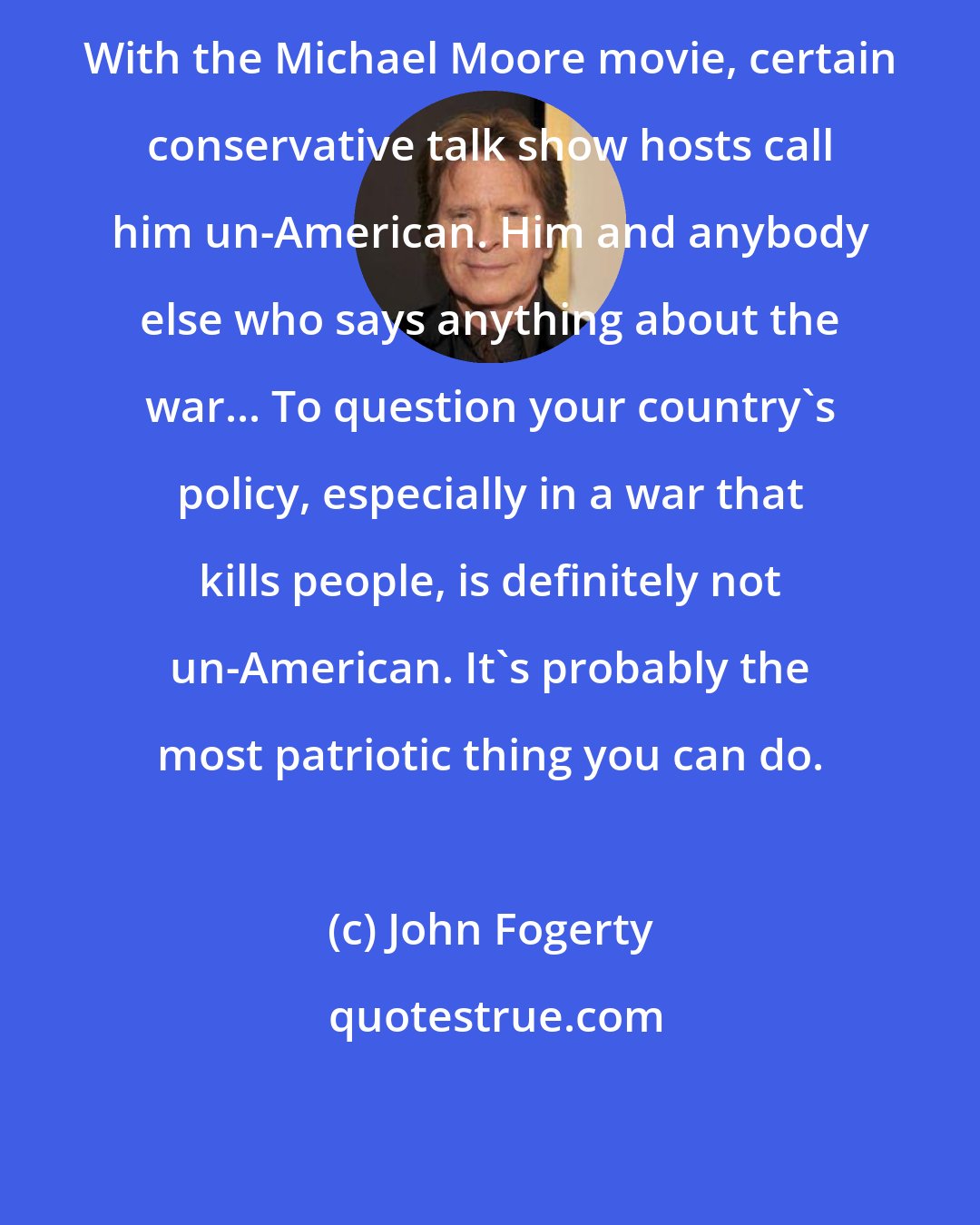 John Fogerty: With the Michael Moore movie, certain conservative talk show hosts call him un-American. Him and anybody else who says anything about the war... To question your country's policy, especially in a war that kills people, is definitely not un-American. It's probably the most patriotic thing you can do.