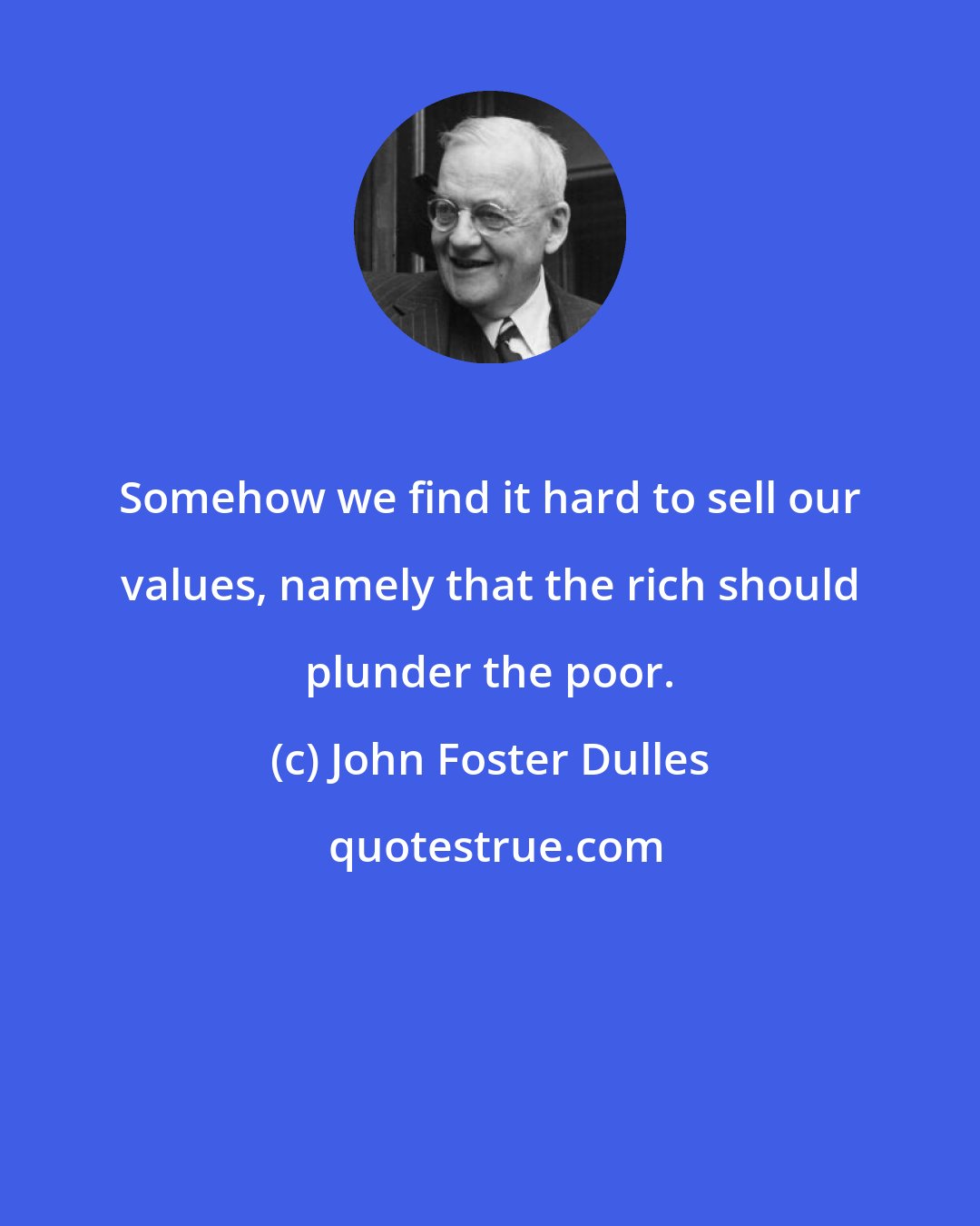 John Foster Dulles: Somehow we find it hard to sell our values, namely that the rich should plunder the poor.