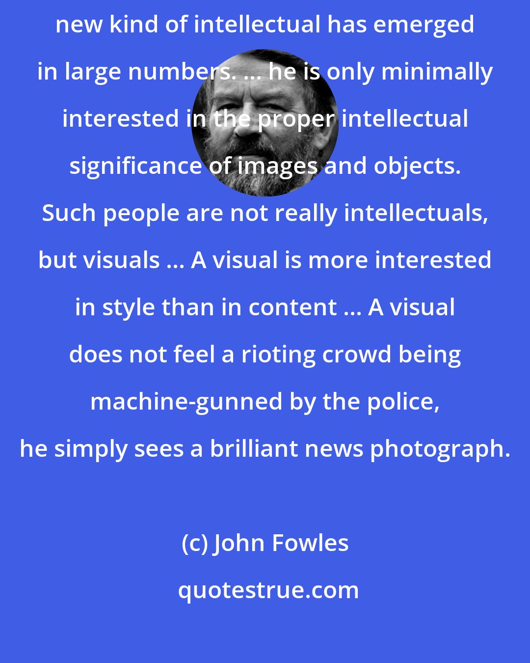 John Fowles: Even more ominous ... is the fact that since the Second World War a new kind of intellectual has emerged in large numbers. ... he is only minimally interested in the proper intellectual significance of images and objects. Such people are not really intellectuals, but visuals ... A visual is more interested in style than in content ... A visual does not feel a rioting crowd being machine-gunned by the police, he simply sees a brilliant news photograph.