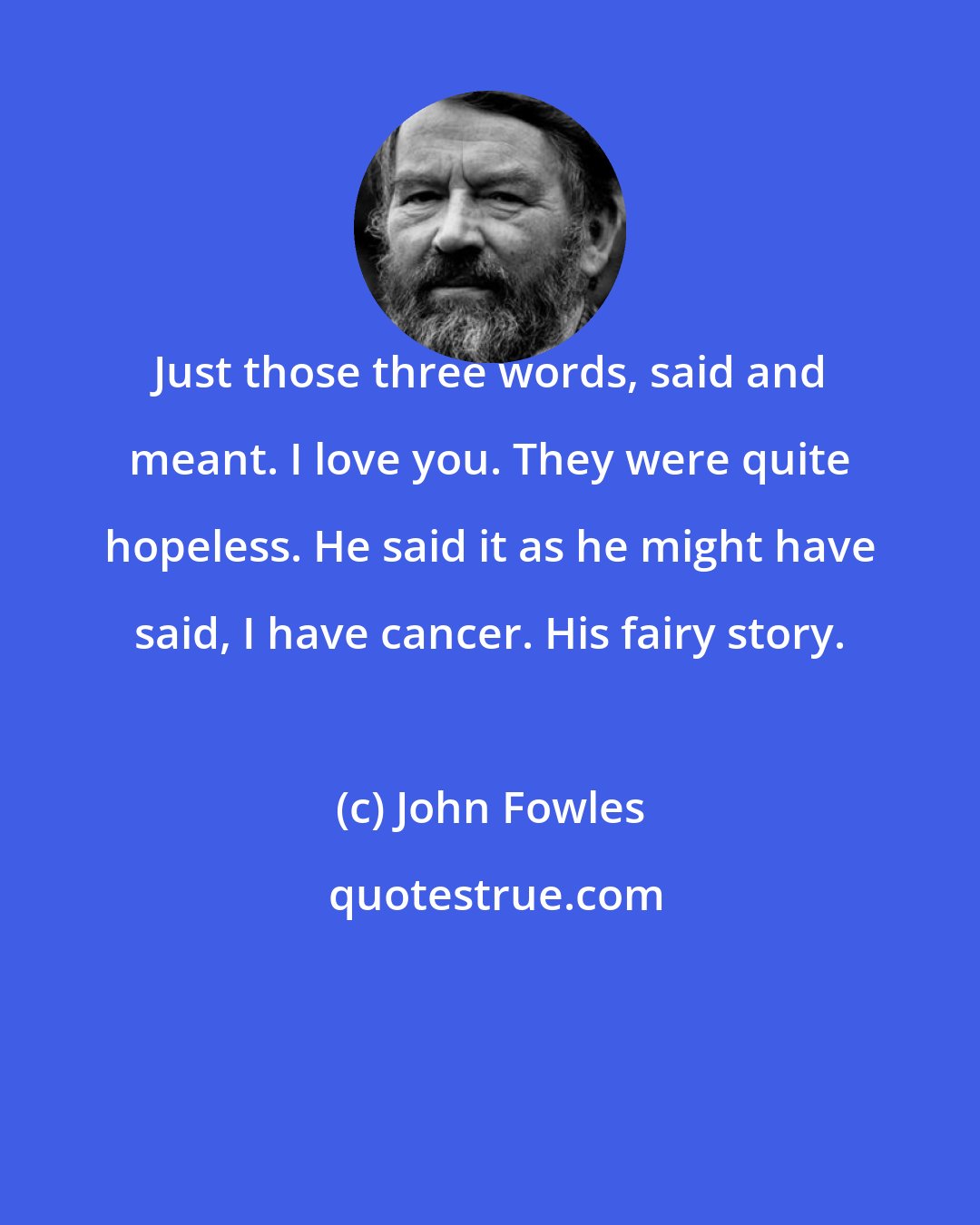 John Fowles: Just those three words, said and meant. I love you. They were quite hopeless. He said it as he might have said, I have cancer. His fairy story.