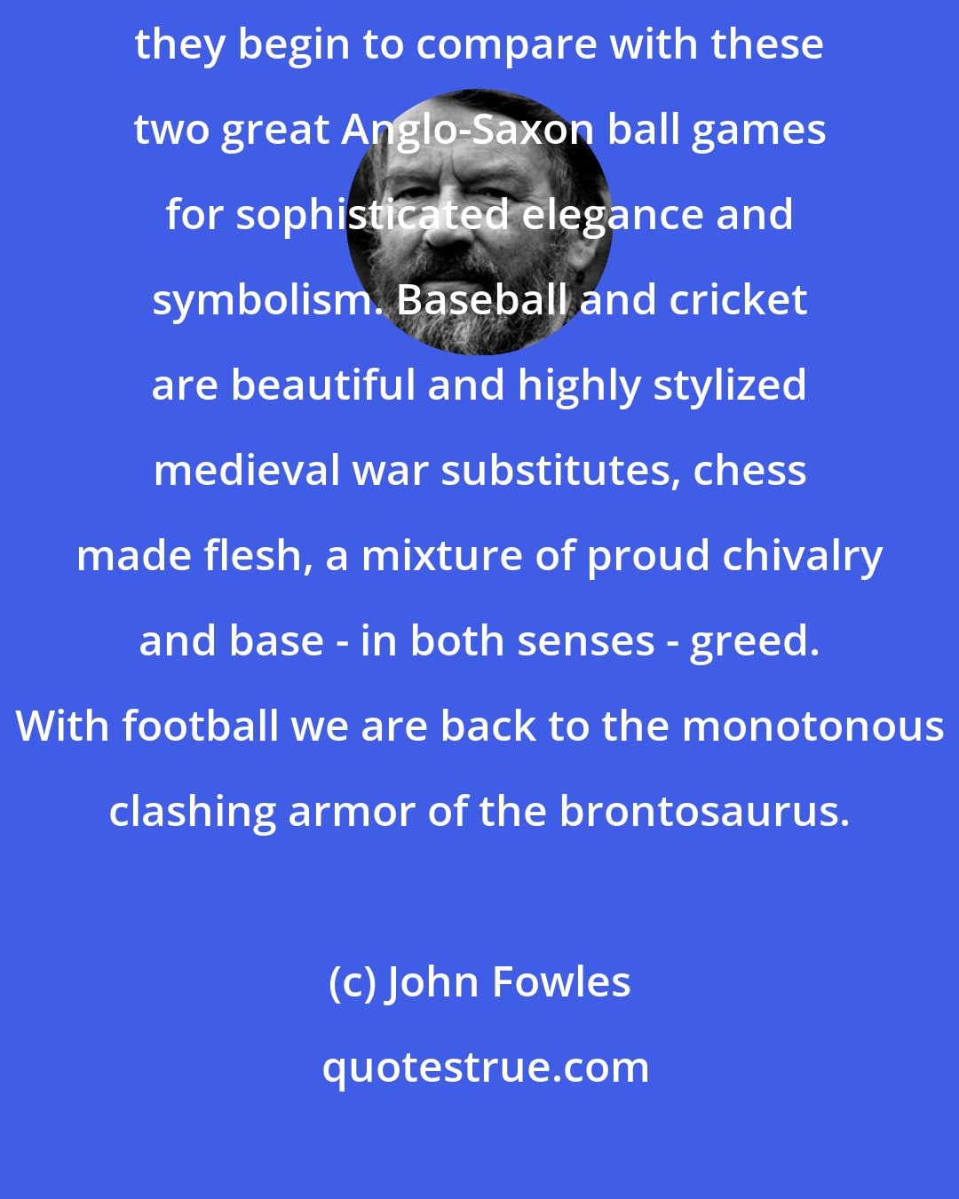 John Fowles: Though I like the various forms of football in the world, I don't think they begin to compare with these two great Anglo-Saxon ball games for sophisticated elegance and symbolism. Baseball and cricket are beautiful and highly stylized medieval war substitutes, chess made flesh, a mixture of proud chivalry and base - in both senses - greed. With football we are back to the monotonous clashing armor of the brontosaurus.