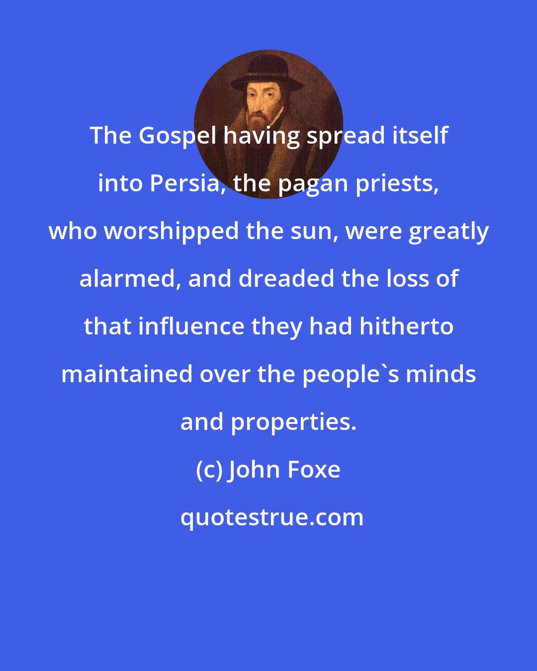 John Foxe: The Gospel having spread itself into Persia, the pagan priests, who worshipped the sun, were greatly alarmed, and dreaded the loss of that influence they had hitherto maintained over the people's minds and properties.