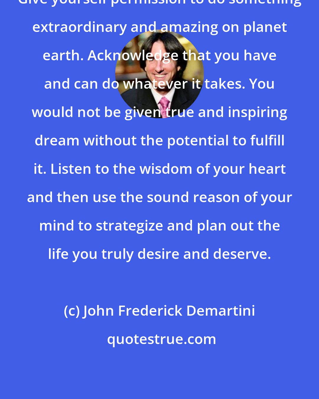 John Frederick Demartini: Give yourself permission to do something extraordinary and amazing on planet earth. Acknowledge that you have and can do whatever it takes. You would not be given true and inspiring dream without the potential to fulfill it. Listen to the wisdom of your heart and then use the sound reason of your mind to strategize and plan out the life you truly desire and deserve.