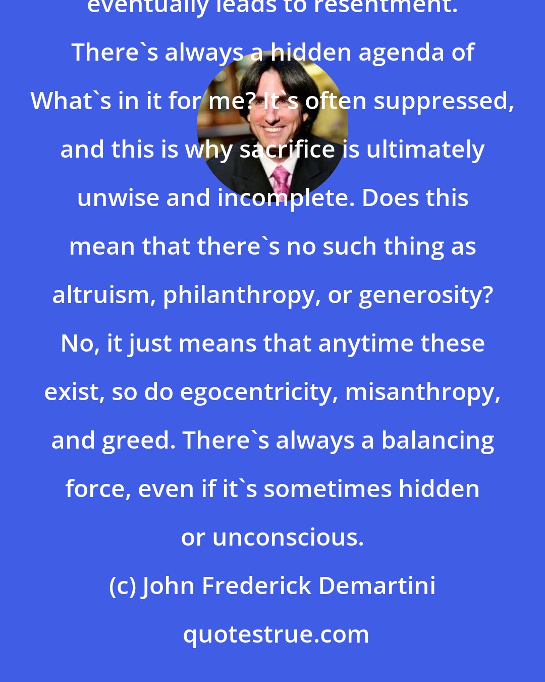 John Frederick Demartini: I don't care if you're a parent giving to a child, a worker to a company, or a romantic to a lover, this behavior eventually leads to resentment. There's always a hidden agenda of What's in it for me? It's often suppressed, and this is why sacrifice is ultimately unwise and incomplete. Does this mean that there's no such thing as altruism, philanthropy, or generosity? No, it just means that anytime these exist, so do egocentricity, misanthropy, and greed. There's always a balancing force, even if it's sometimes hidden or unconscious.
