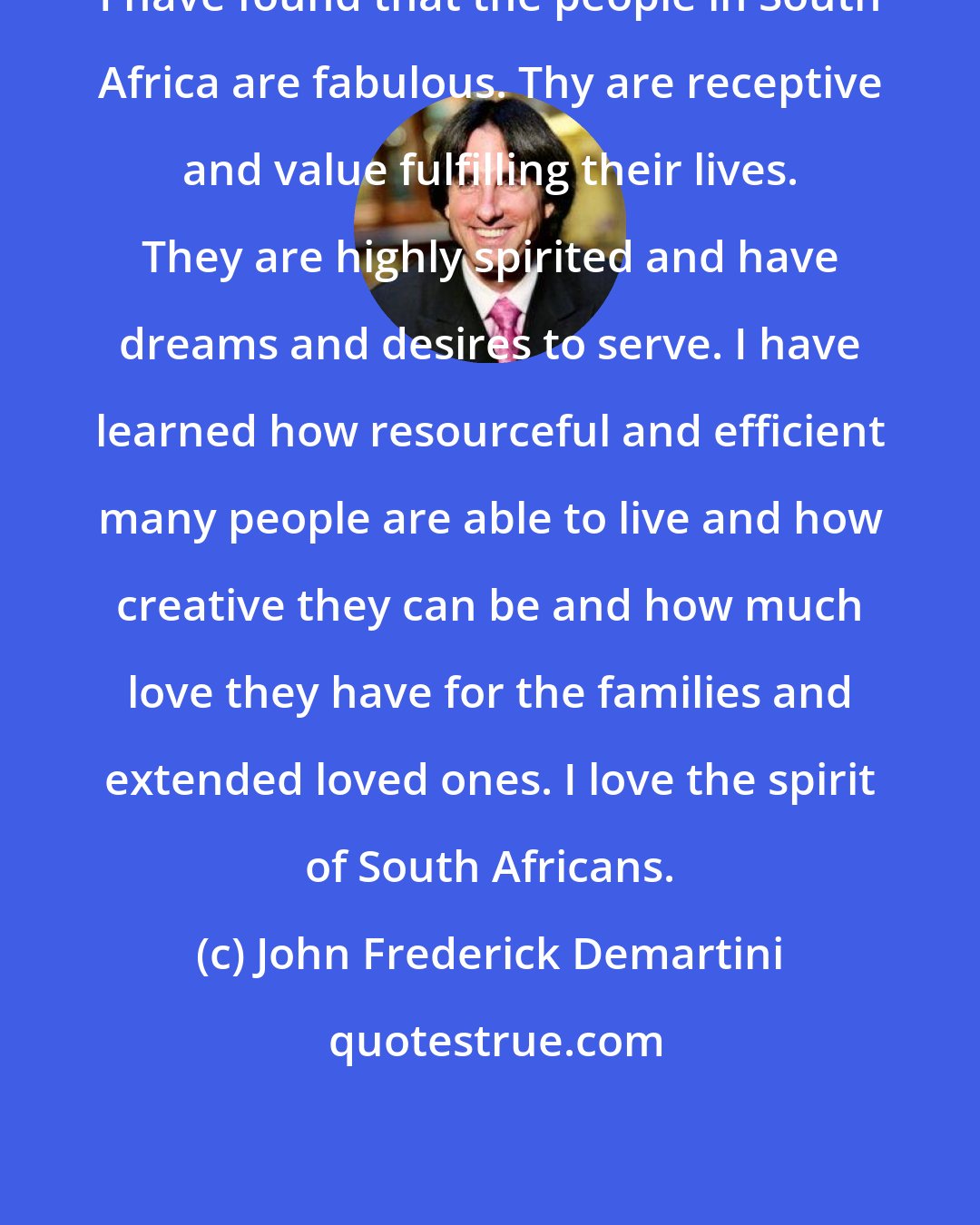 John Frederick Demartini: I have found that the people in South Africa are fabulous. Thy are receptive and value fulfilling their lives. They are highly spirited and have dreams and desires to serve. I have learned how resourceful and efficient many people are able to live and how creative they can be and how much love they have for the families and extended loved ones. I love the spirit of South Africans.
