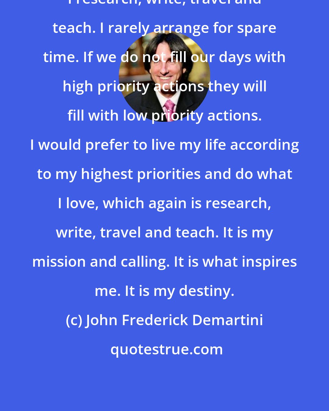 John Frederick Demartini: I research, write, travel and teach. I rarely arrange for spare time. If we do not fill our days with high priority actions they will fill with low priority actions. I would prefer to live my life according to my highest priorities and do what I love, which again is research, write, travel and teach. It is my mission and calling. It is what inspires me. It is my destiny.