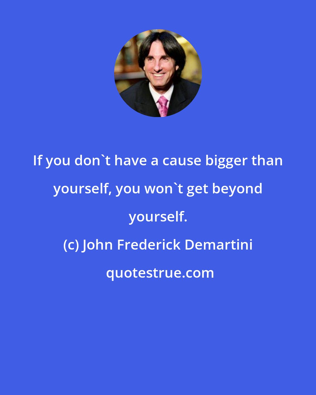 John Frederick Demartini: If you don't have a cause bigger than yourself, you won't get beyond yourself.