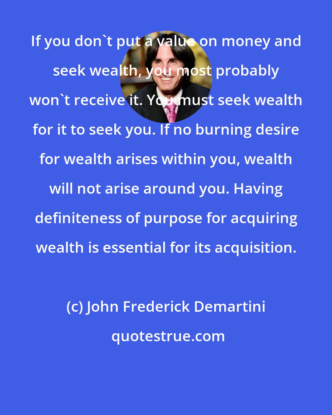John Frederick Demartini: If you don't put a value on money and seek wealth, you most probably won't receive it. You must seek wealth for it to seek you. If no burning desire for wealth arises within you, wealth will not arise around you. Having definiteness of purpose for acquiring wealth is essential for its acquisition.