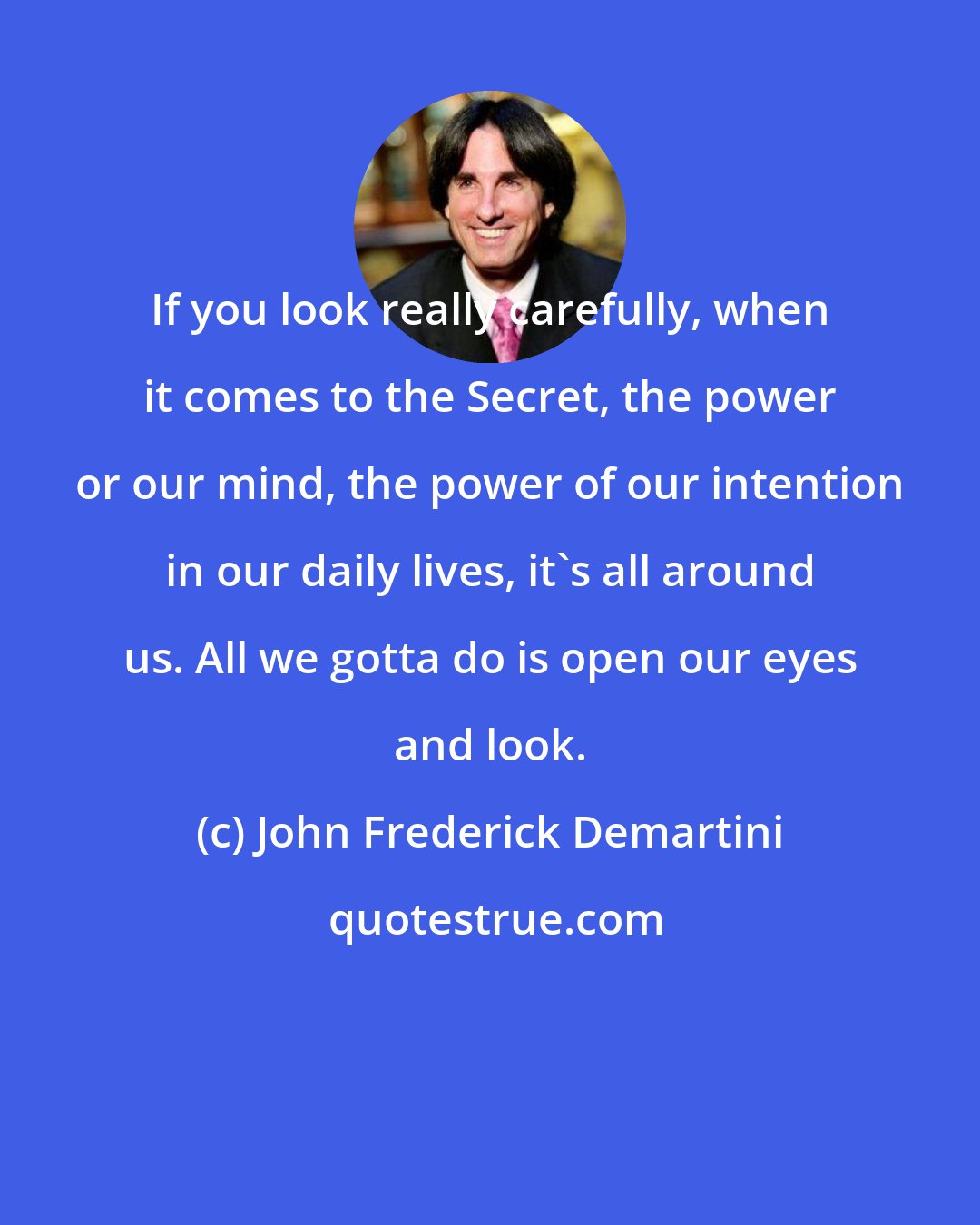 John Frederick Demartini: If you look really carefully, when it comes to the Secret, the power or our mind, the power of our intention in our daily lives, it's all around us. All we gotta do is open our eyes and look.