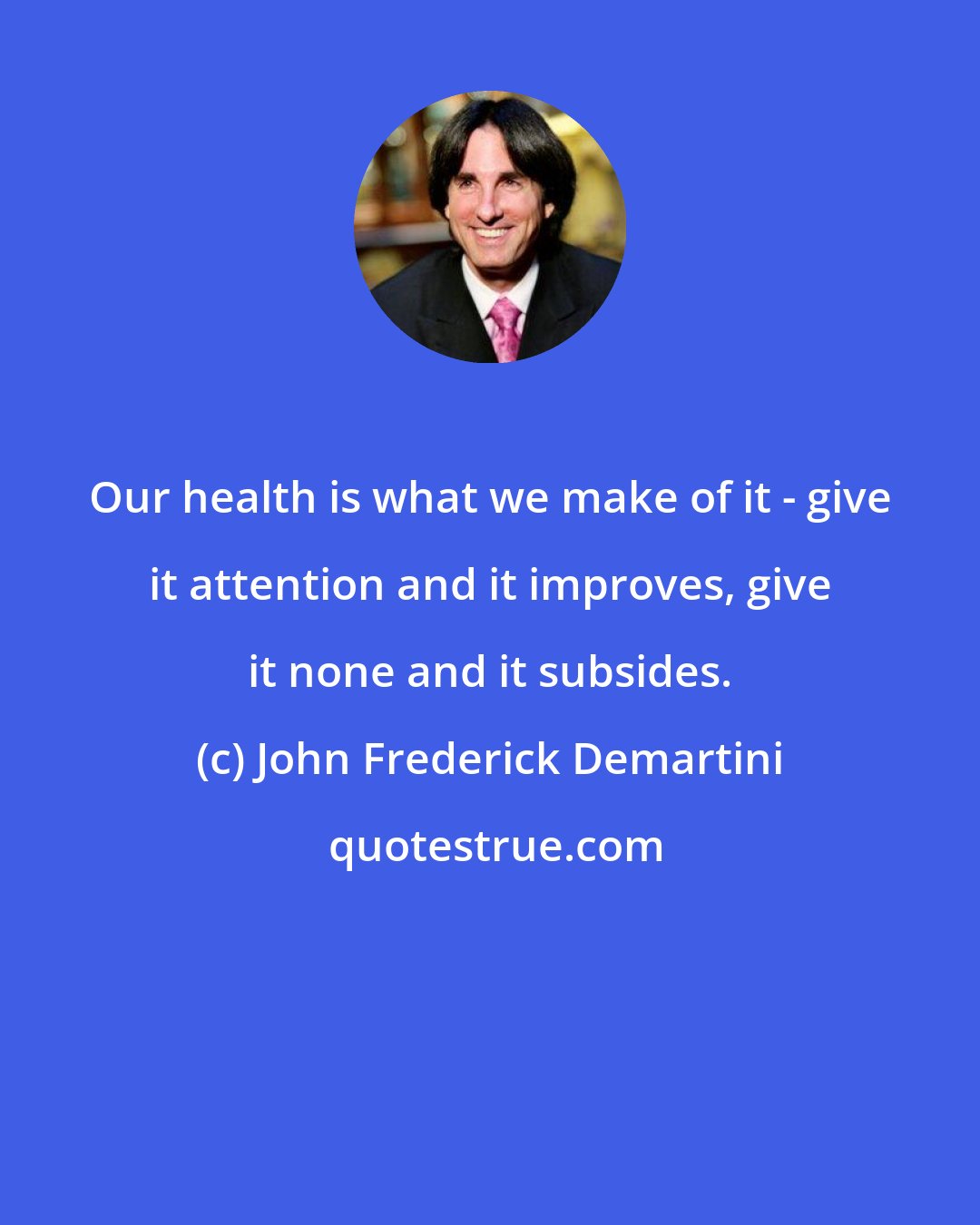 John Frederick Demartini: Our health is what we make of it - give it attention and it improves, give it none and it subsides.