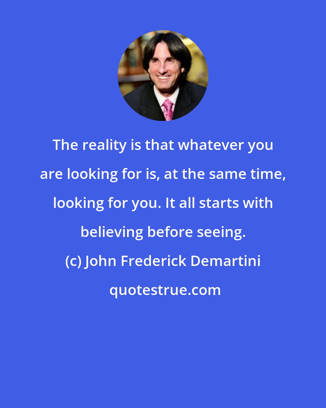 John Frederick Demartini: The reality is that whatever you are looking for is, at the same time, looking for you. It all starts with believing before seeing.