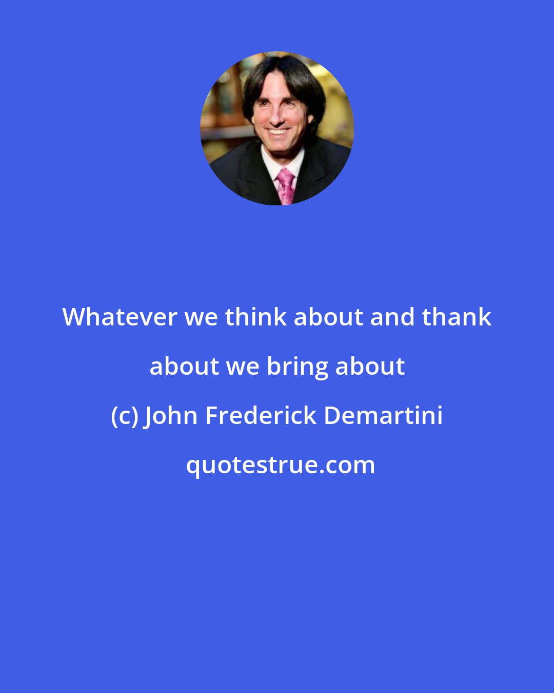 John Frederick Demartini: Whatever we think about and thank about we bring about